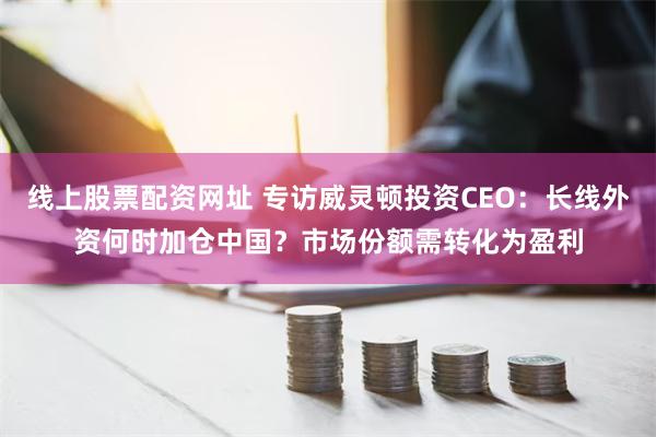 线上股票配资网址 专访威灵顿投资CEO：长线外资何时加仓中国？市场份额需转化为盈利