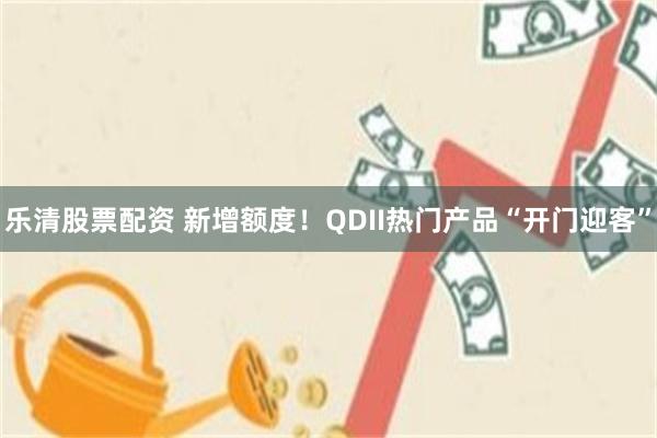 乐清股票配资 新增额度！QDII热门产品“开门迎客”