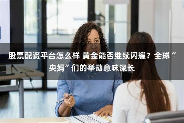 股票配资平台怎么样 黄金能否继续闪耀？全球“央妈”们的举动意味深长