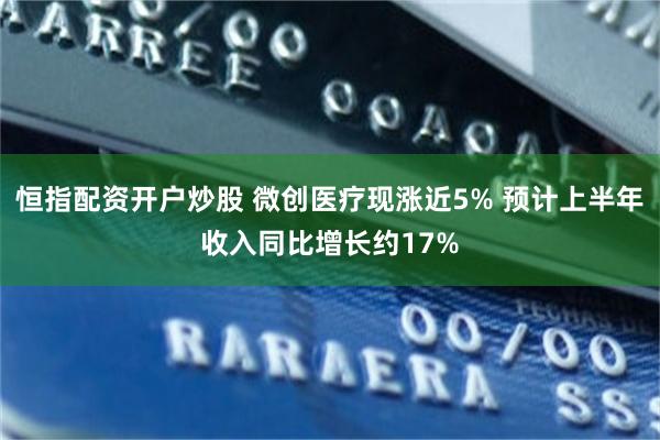 恒指配资开户炒股 微创医疗现涨近5% 预计上半年收入同比增长约17%