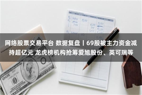 网络股票交易平台 数据复盘丨69股被主力资金减持超亿元 龙虎榜机构抢筹爱旭股份、英可瑞等