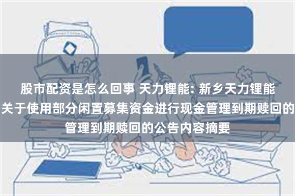 股市配资是怎么回事 天力锂能: 新乡天力锂能股份有限公司关于使用部分闲置募集资金进行现金管理到期赎回的公告内容摘要