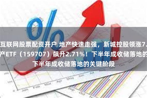 互联网股票配资开户 地产快速走强，新城控股领涨7.25%，地产ETF（159707）飙升2.71%！下半年成收储落地的关键阶段