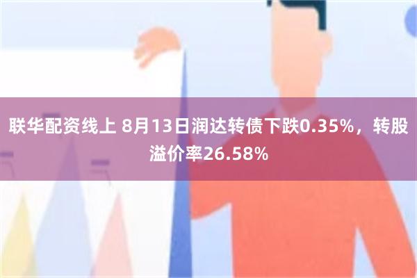 联华配资线上 8月13日润达转债下跌0.35%，转股溢价率26.58%