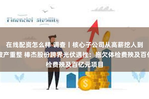 在线配资怎么样 调查丨核心子公司从高薪挖人到被申请破产重整 棒杰股份跨界光伏遇挫：拖欠体检费殃及百亿元项目