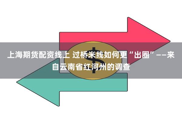 上海期货配资线上 过桥米线如何更“出圈”——来自云南省红河州的调查