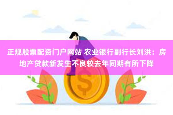 正规股票配资门户网站 农业银行副行长刘洪：房地产贷款新发生不良较去年同期有所下降