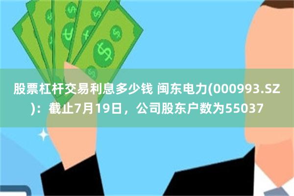 股票杠杆交易利息多少钱 闽东电力(000993.SZ)：截止7月19日，公司股东户数为55037