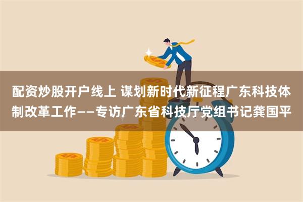 配资炒股开户线上 谋划新时代新征程广东科技体制改革工作——专访广东省科技厅党组书记龚国平