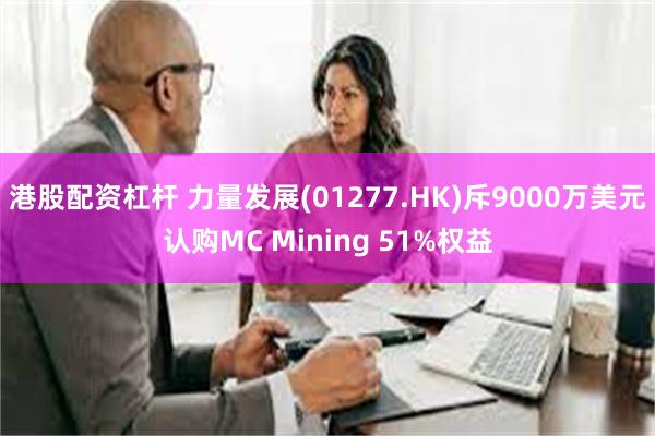 港股配资杠杆 力量发展(01277.HK)斥9000万美元认购MC Mining 51%权益