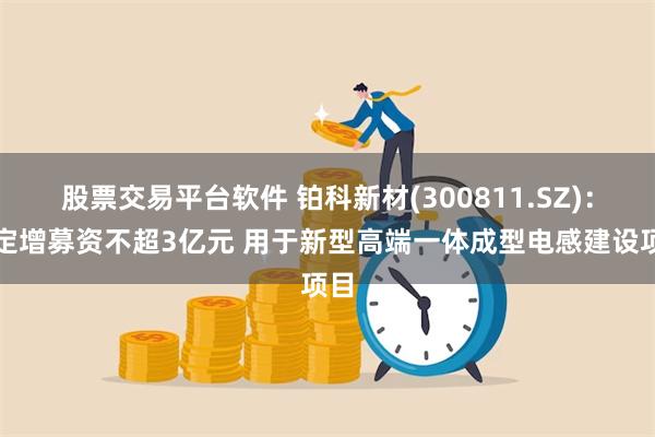 股票交易平台软件 铂科新材(300811.SZ)：拟定增募资不超3亿元 用于新型高端一体成型电感建设项目