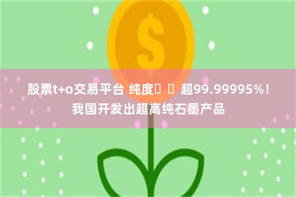 股票t+o交易平台 纯度‍‍超99.99995%！我国开发出超高纯石墨产品