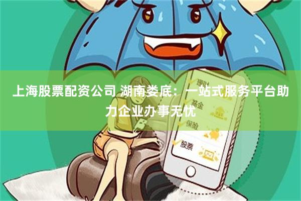 上海股票配资公司 湖南娄底：一站式服务平台助力企业办事无忧