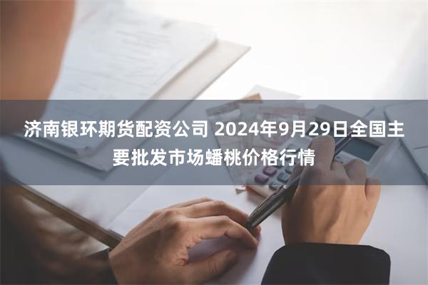 济南银环期货配资公司 2024年9月29日全国主要批发市场蟠桃价格行情