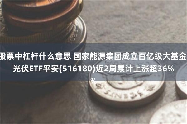 股票中杠杆什么意思 国家能源集团成立百亿级大基金 光伏ETF平安(516180)近2周累计上涨超36%