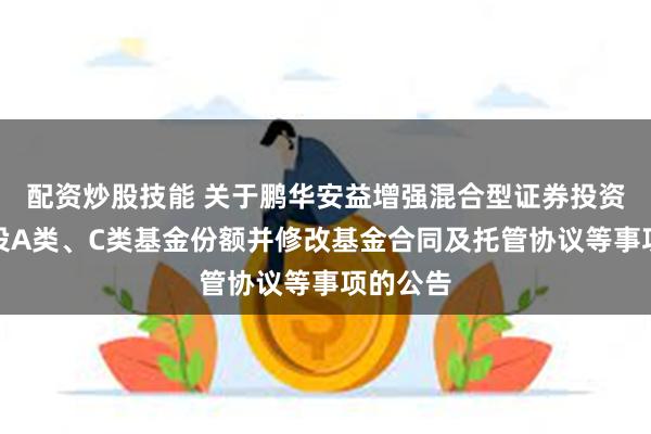 配资炒股技能 关于鹏华安益增强混合型证券投资基金增设A类、C类基金份额并修改基金合同及托管协议等事项的公告