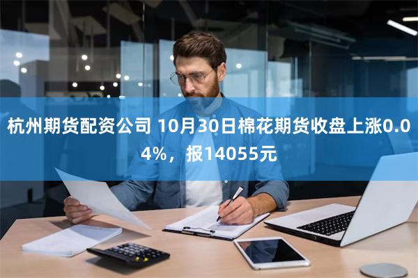 杭州期货配资公司 10月30日棉花期货收盘上涨0.04%，报14055元