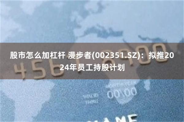 股市怎么加杠杆 漫步者(002351.SZ)：拟推2024年员工持股计划