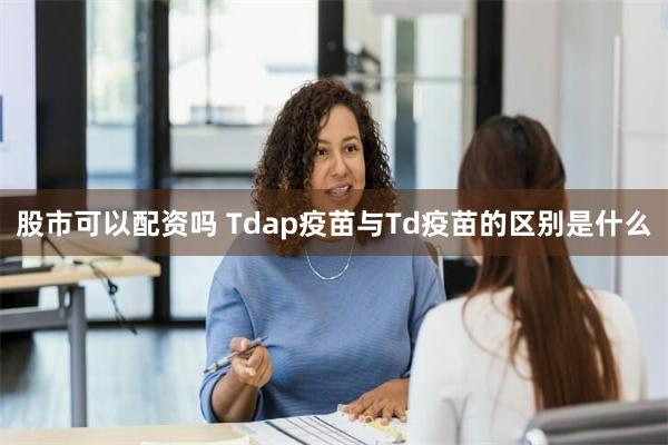 股市可以配资吗 Tdap疫苗与Td疫苗的区别是什么