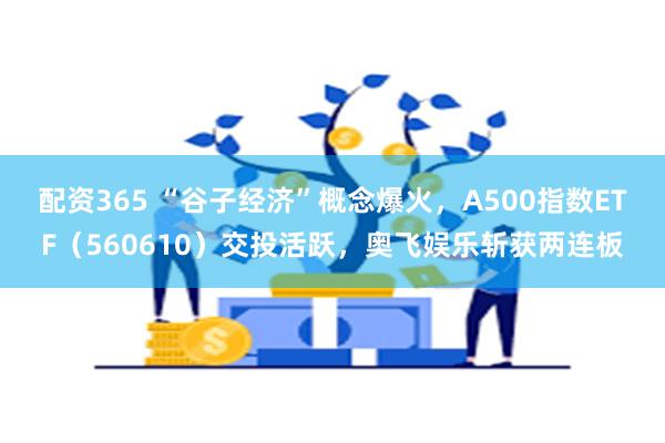 配资365 “谷子经济”概念爆火，A500指数ETF（560