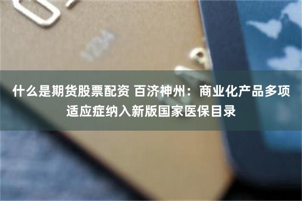 什么是期货股票配资 百济神州：商业化产品多项适应症纳入新版国