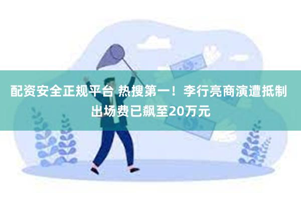 配资安全正规平台 热搜第一！李行亮商演遭抵制 出场费已飙至2