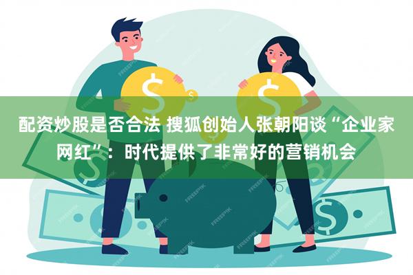 配资炒股是否合法 搜狐创始人张朝阳谈“企业家网红”：时代提供