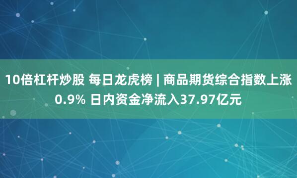 10倍杠杆炒股 每日龙虎榜 | 商品期货综合指数上涨0.9% 日内资金净流入37.97亿元