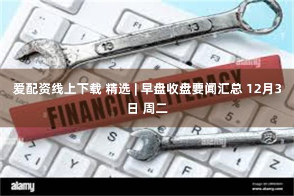 爱配资线上下载 精选 | 早盘收盘要闻汇总 12月3日 周二