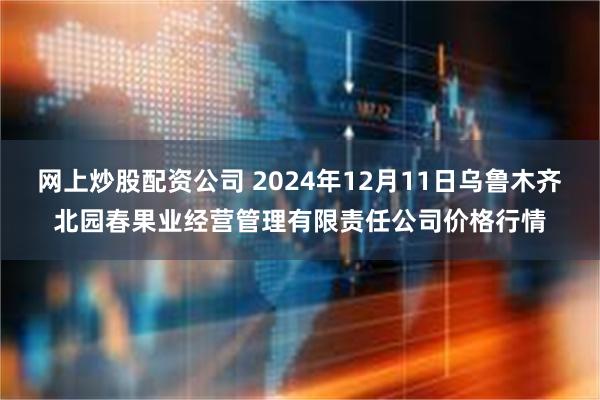 网上炒股配资公司 2024年12月11日乌鲁木齐北园春果业经营管理有限责任公司价格行情