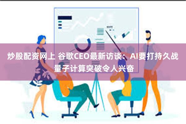 炒股配资网上 谷歌CEO最新访谈：AI要打持久战 量子计算突破令人兴奋