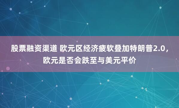 股票融资渠道 欧元区经济疲软叠加特朗普2.0，欧元是否会跌至与美元平价