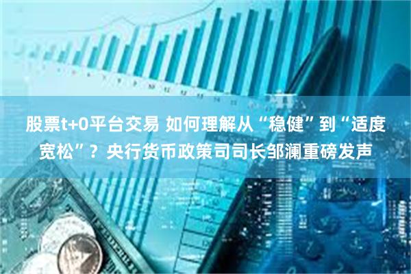 股票t+0平台交易 如何理解从“稳健”到“适度宽松”？央行货币政策司司长邹澜重磅发声