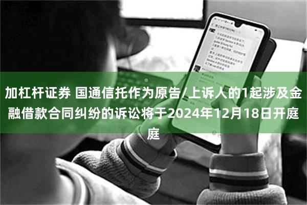 加杠杆证券 国通信托作为原告/上诉人的1起涉及金融借款合同纠纷的诉讼将于2024年12月18日开庭