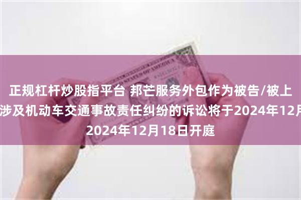 正规杠杆炒股指平台 邦芒服务外包作为被告/被上诉人的1起涉及机动车交通事故责任纠纷的诉讼将于2024年12月18日开庭