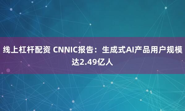 线上杠杆配资 CNNIC报告：生成式AI产品用户规模达2.49亿人