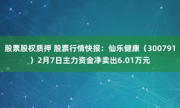 股票股权质押 股票行情快报：仙乐健康（300791）2月7日主力资金净卖出6.01万元