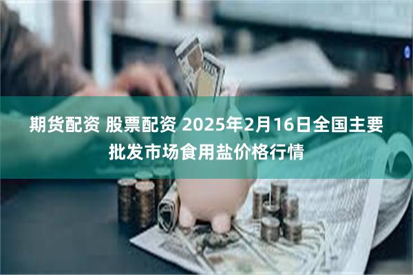 期货配资 股票配资 2025年2月16日全国主要批发市场食用盐价格行情