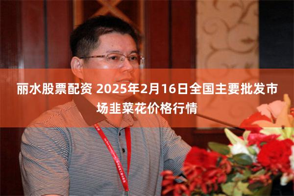 丽水股票配资 2025年2月16日全国主要批发市场韭菜花价格行情