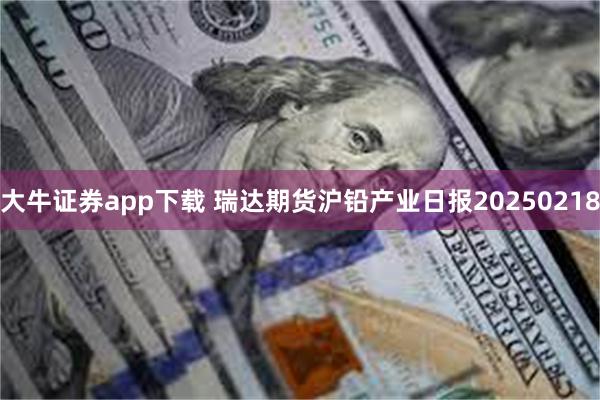 大牛证券app下载 瑞达期货沪铅产业日报20250218