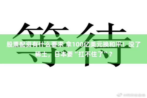 股票配资有什么要求 拿100亿美元换和平！没了稀土，日本要“扛不住了”？