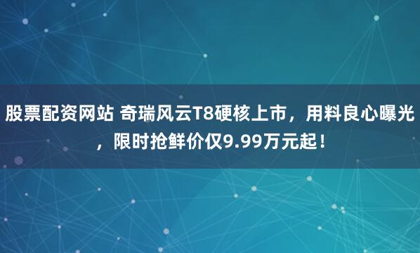 股票配资网站 奇瑞风云T8硬核上市，用料良心曝光，限时抢鲜价仅9.99万元起！