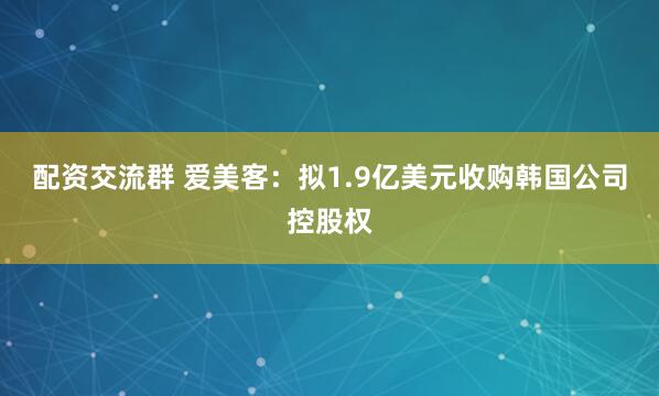 配资交流群 爱美客：拟1.9亿美元收购韩国公司控股权