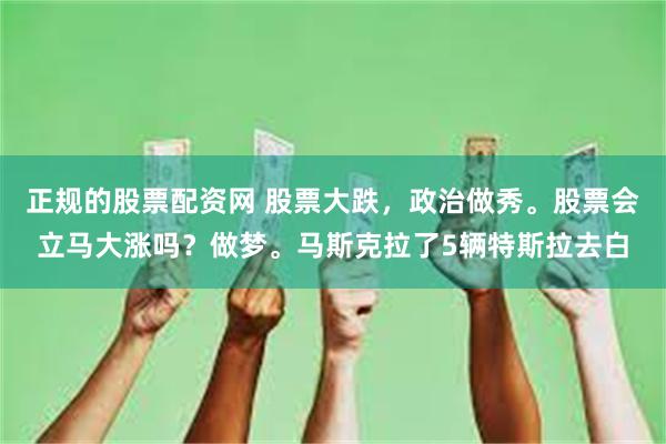 正规的股票配资网 股票大跌，政治做秀。股票会立马大涨吗？做梦。马斯克拉了5辆特斯拉去白