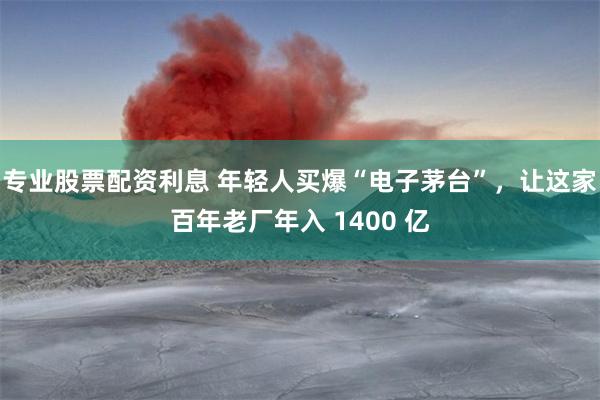 专业股票配资利息 年轻人买爆“电子茅台”，让这家百年老厂年入 1400 亿
