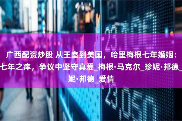 广西配资炒股 从王室到美国，哈里梅根七年婚姻：避开七年之痒，争议中坚守真爱_梅根·马克尔_珍妮·邦德_爱情
