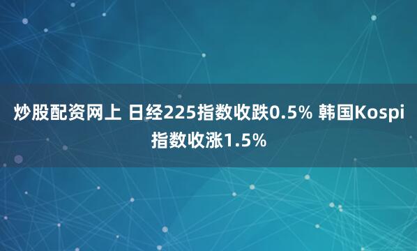 炒股配资网上 日经225指数收跌0.5% 韩国Kospi指数收涨1.5%