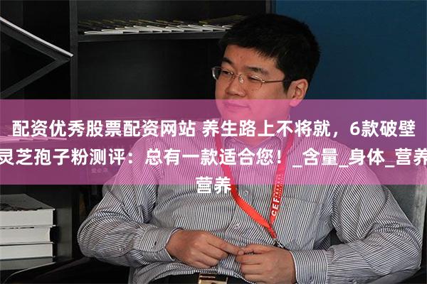 配资优秀股票配资网站 养生路上不将就，6款破壁灵芝孢子粉测评：总有一款适合您！_含量_身体_营养